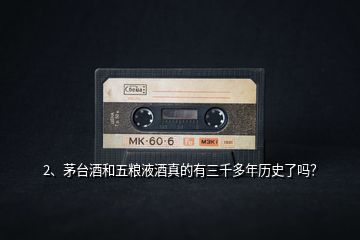 2、茅臺酒和五糧液酒真的有三千多年歷史了嗎？