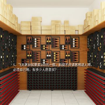 5、飛天茅臺如果賣100元一瓶，前提不許請客喝送人喝，必須自己喝，有多少人愿意買？