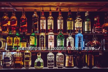 1、收藏白酒的價值大么，10000的白酒儲存5年，能漲多少錢？