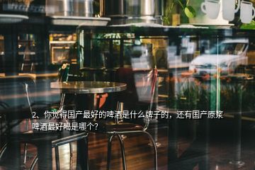 2、你覺得國產(chǎn)最好的啤酒是什么牌子的，還有國產(chǎn)原漿啤酒最好喝是哪個(gè)？