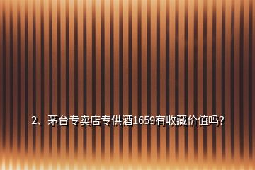 2、茅臺(tái)專(zhuān)賣(mài)店專(zhuān)供酒1659有收藏價(jià)值嗎？