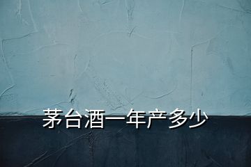茅臺酒一年產多少