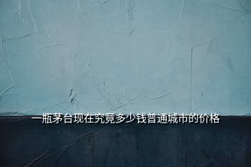 一瓶茅臺(tái)現(xiàn)在究竟多少錢普通城市的價(jià)格