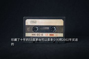 珍藏了十年的53度茅臺可以賣多少元啊2002年買進的