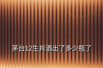 茅臺12生肖酒出了多少瓶了