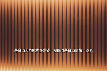 茅臺酒大概能賣多少錢一瓶回收茅臺酒價格一覽表