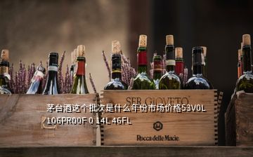 茅臺酒這個批次是什么年份市場價格53V0L 106PR00F 0 14L 46FL