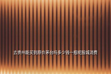 去貴州能買到原價茅臺嗎多少錢一瓶呢股城消費