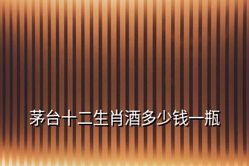 茅臺(tái)十二生肖酒多少錢(qián)一瓶