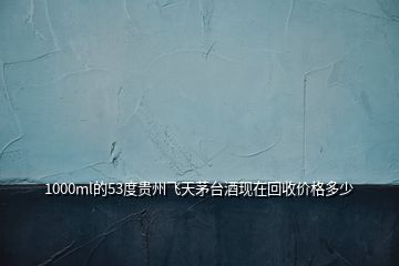 1000ml的53度貴州飛天茅臺酒現(xiàn)在回收價(jià)格多少