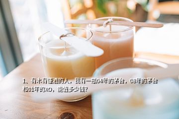 1、有木有懂酒的人，我有一瓶04年的茅臺，08年的茅臺和01年的XO，能值多少錢？