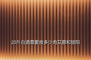 20斤白酒需要放多少肉蓯蓉和鎖陽(yáng)