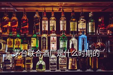 茅臺(tái)聯(lián)合酒廠(chǎng)是什么時(shí)期的