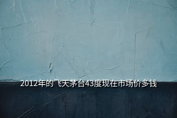 2012年的飛天茅臺43度現(xiàn)在市場價多錢