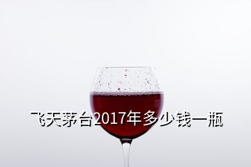飛天茅臺2017年多少錢一瓶
