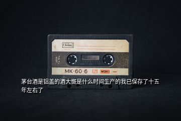 茅臺酒是鋁蓋的酒大慨是什么時間生產(chǎn)的我已保存了十五年左右了