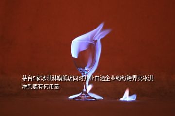茅臺(tái)5家冰淇淋旗艦店同時(shí)開(kāi)業(yè)白酒企業(yè)紛紛跨界賣(mài)冰淇淋到底有何用意