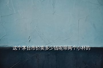 這個(gè)茅臺(tái)市價(jià)賣多少錢呢帶兩個(gè)小杯的