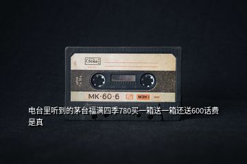 電臺(tái)里聽(tīng)到的茅臺(tái)福滿四季780買(mǎi)一箱送一箱還送600話費(fèi)是真