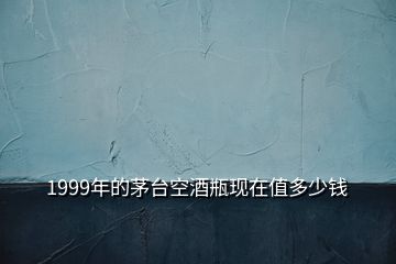 1999年的茅臺空酒瓶現(xiàn)在值多少錢