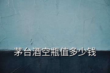 茅臺(tái)酒空瓶值多少錢