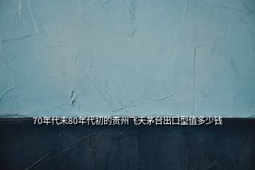 70年代末80年代初的貴州飛天茅臺出口型值多少錢