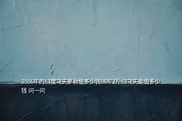 2006年的53度飛天茅臺(tái)值多少錢06年2斤53飛天能值多少錢 問(wèn)一問(wèn)