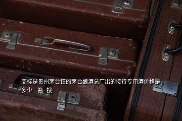 商標(biāo)是貴州茅臺鎮(zhèn)的茅臺釀酒總廠出的接待專用酒價(jià)格是多少一瓶  搜