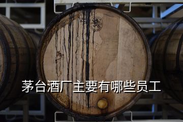 茅臺酒廠主要有哪些員工