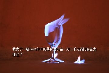 我賣了一瓶1984年產(chǎn)的茅臺(tái)酒價(jià)在一萬二千元請問會(huì)否賣便宜了