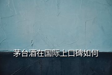 茅臺(tái)酒在國際上口碑如何