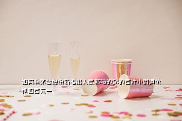 如何看茅臺股份新推出人民都喝的起的百姓小康酒價格四百元一