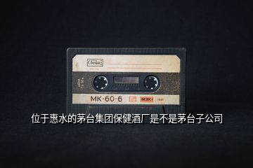 位于惠水的茅臺集團(tuán)保健酒廠是不是茅臺子公司
