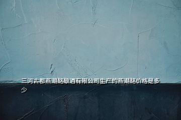 三河古都燕潮酩釀酒有限公司生產(chǎn)的燕潮酩價(jià)格是多少