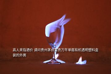 高人來(lái)指酒價(jià) 請(qǐng)問(wèn)貴州茅臺(tái)富貴萬(wàn)年單瓶有機(jī)透明塑料盒裝的外面