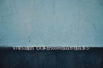 97年53度的飛天茅臺(tái)500ml現(xiàn)在價(jià)錢(qián)在多少