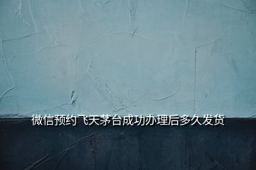 微信預(yù)約飛天茅臺成功辦理后多久發(fā)貨
