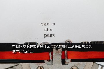 在我家樓下超市看見(jiàn)什么景芝鎮(zhèn)階階高酒是山東景芝酒廠出品的么