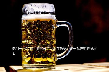 想問一問2010年的飛天茅臺(tái)現(xiàn)在值多少錢一瓶整箱的呢還有