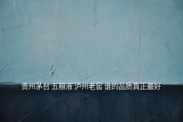貴州茅臺(tái) 五糧液 瀘州老窖 誰(shuí)的品質(zhì)真正最好