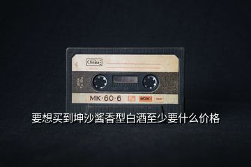 要想買(mǎi)到坤沙醬香型白酒至少要什么價(jià)格
