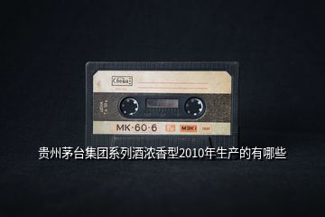貴州茅臺集團(tuán)系列酒濃香型2010年生產(chǎn)的有哪些