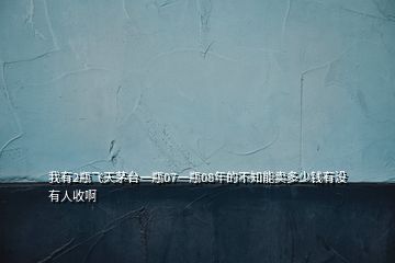 我有2瓶飛天茅臺(tái)一瓶07一瓶08年的不知能賣(mài)多少錢(qián)有沒(méi)有人收啊