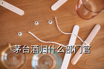 茅臺(tái)酒歸什么部門官