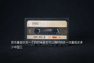 貨幣基金針對(duì)一個(gè)的時(shí)候是否可以隨時(shí)購(gòu)買一次最低買多少中國(guó)工