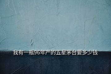 我有一瓶96年產(chǎn)的五星茅臺(tái)要多少錢(qián)