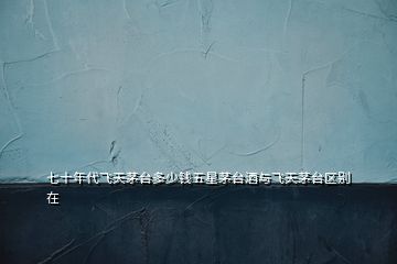 七十年代飛天茅臺(tái)多少錢(qián)五星茅臺(tái)酒與飛天茅臺(tái)區(qū)別在