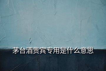 茅臺酒貴賓專用是什么意思