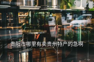 貴陽(yáng)市哪里有賣貴州特產(chǎn)的急啊