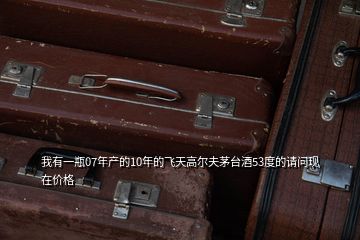 我有一瓶07年產的10年的飛天高爾夫茅臺酒53度的請問現在價格